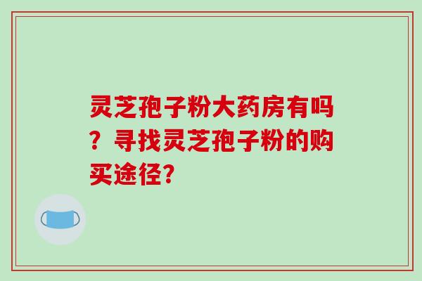 灵芝孢子粉大药房有吗？寻找灵芝孢子粉的购买途径？