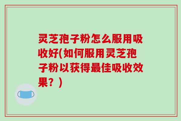 灵芝孢子粉怎么服用吸收好(如何服用灵芝孢子粉以获得佳吸收效果？)