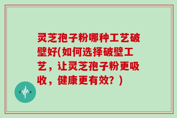 灵芝孢子粉哪种工艺破壁好(如何选择破壁工艺，让灵芝孢子粉更吸收，健康更有效？)