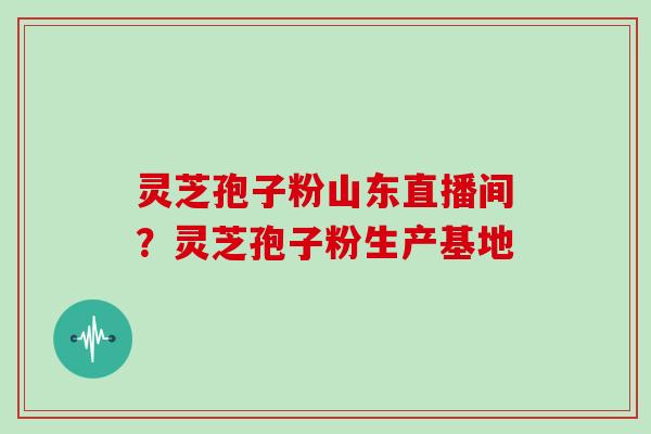灵芝孢子粉山东直播间？灵芝孢子粉生产基地