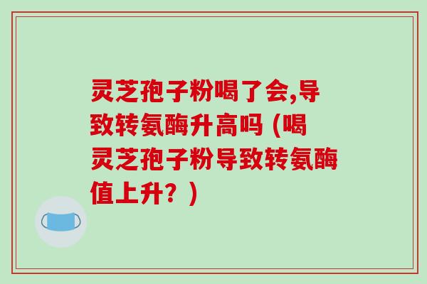 灵芝孢子粉喝了会,导致转氨酶升高吗 (喝灵芝孢子粉导致转氨酶值上升？)