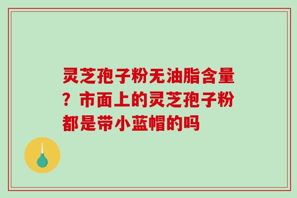 灵芝孢子粉无油脂含量？市面上的灵芝孢子粉都是带小蓝帽的吗