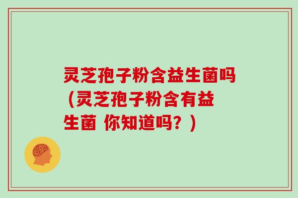 灵芝孢子粉含益生菌吗 (灵芝孢子粉含有益生菌 你知道吗？)