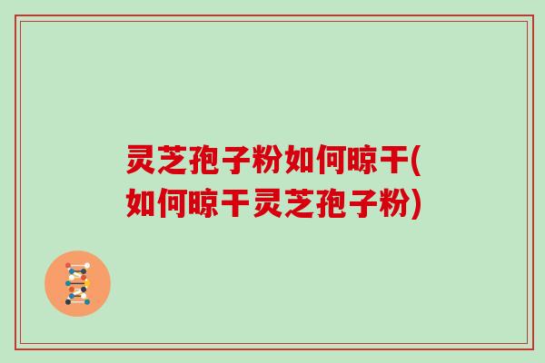 灵芝孢子粉如何晾干(如何晾干灵芝孢子粉)