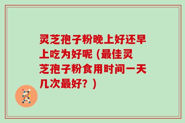 灵芝孢子粉晚上好还早上吃为好呢 (佳灵芝孢子粉食用时间一天几次好？)