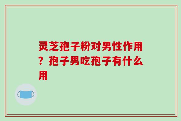 灵芝孢子粉对男性作用？孢子男吃孢子有什么用
