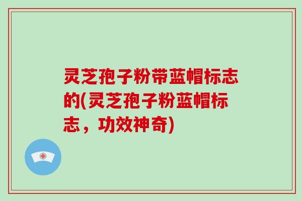 灵芝孢子粉带蓝帽标志的(灵芝孢子粉蓝帽标志，功效神奇)