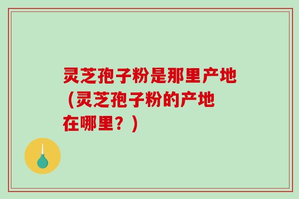 灵芝孢子粉是那里产地 (灵芝孢子粉的产地在哪里？)