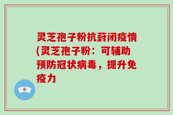 灵芝孢子粉抗葑闭疫情(灵芝孢子粉：可辅助冠状，提升免疫力