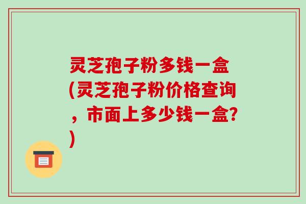 灵芝孢子粉多钱一盒 (灵芝孢子粉价格查询，市面上多少钱一盒？)