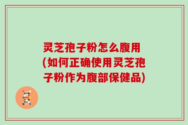 灵芝孢子粉怎么腹用 (如何正确使用灵芝孢子粉作为腹部保健品)