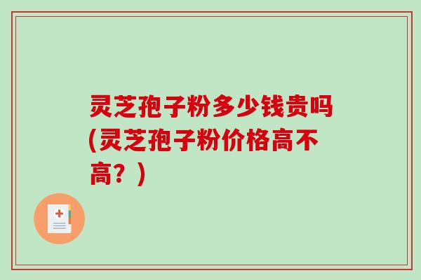 灵芝孢子粉多少钱贵吗(灵芝孢子粉价格高不高？)