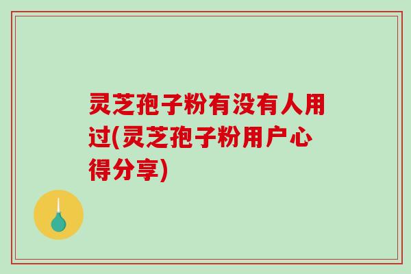 灵芝孢子粉有没有人用过(灵芝孢子粉用户心得分享)