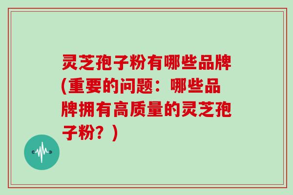 灵芝孢子粉有哪些品牌(重要的问题：哪些品牌拥有高质量的灵芝孢子粉？)