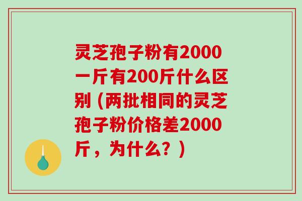灵芝孢子粉有2000一斤有200斤什么区别 (两批相同的灵芝孢子粉价格差2000斤，为什么？)