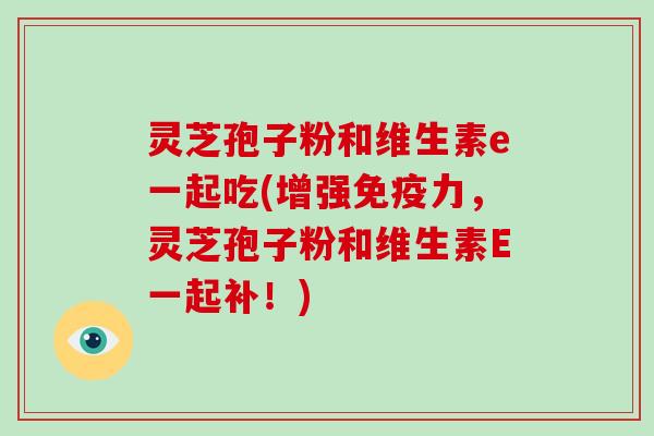 灵芝孢子粉和维生素e一起吃(增强免疫力，灵芝孢子粉和维生素E一起补！)