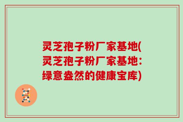 灵芝孢子粉厂家基地(灵芝孢子粉厂家基地：绿意盎然的健康宝库)