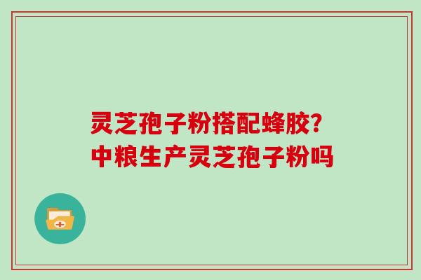 灵芝孢子粉搭配蜂胶?中粮生产灵芝孢子粉吗 灵芝孢子粉搭配蜂胶?中粮生产灵芝孢子粉吗