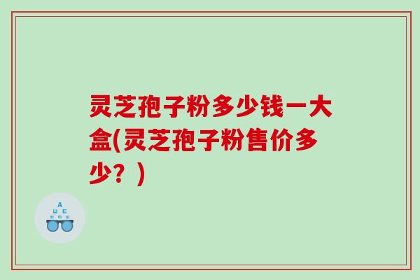 灵芝孢子粉多少钱一大盒(灵芝孢子粉售价多少?) 灵芝孢子粉多少钱一大盒(灵芝孢子粉售价多少?)