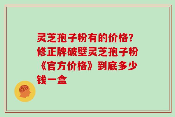 灵芝孢子粉有的价格?修正牌破壁灵芝孢子粉《官方价格》到底多少钱一盒 灵芝孢子粉有的价格?修正牌破壁灵芝孢子粉《官方价格》到底多少钱一盒