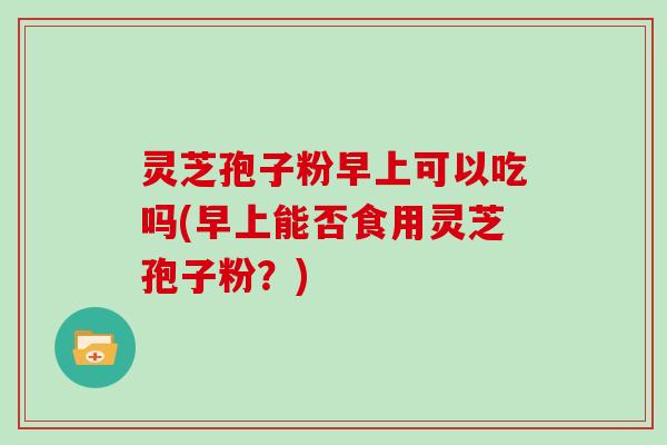 灵芝孢子粉早上可以吃吗(早上能否食用灵芝孢子粉?) 灵芝孢子粉早上可以吃吗(早上能否食用灵芝孢子粉?)