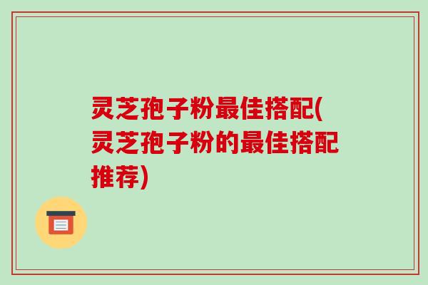 灵芝孢子粉佳搭配(灵芝孢子粉的佳搭配推荐) 灵芝孢子粉佳搭配(灵芝孢子粉的佳搭配推荐)