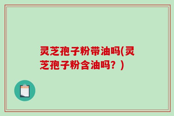 灵芝孢子粉带油吗(灵芝孢子粉含油吗?) 灵芝孢子粉带油吗(灵芝孢子粉含油吗?)