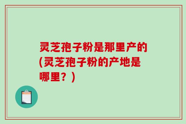 灵芝孢子粉是那里产的(灵芝孢子粉的产地是哪里?) 灵芝孢子粉是那里产的(灵芝孢子粉的产地是哪里?)