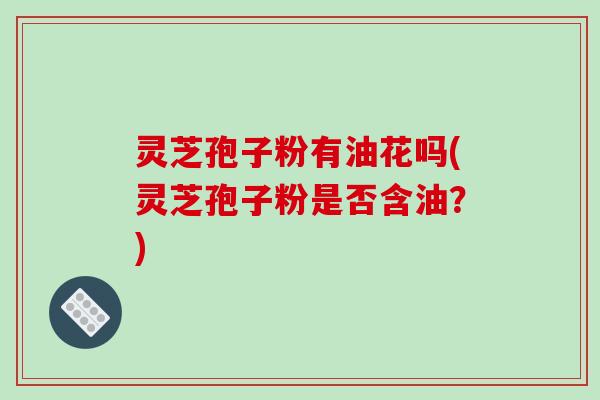 灵芝孢子粉有油花吗(灵芝孢子粉是否含油?) 灵芝孢子粉有油花吗(灵芝孢子粉是否含油?)