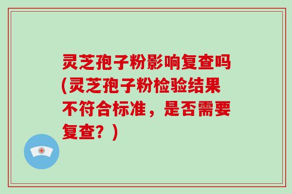 灵芝孢子粉影响复查吗(灵芝孢子粉检验结果不符合标准,是否需要复查?) 灵芝孢子粉影响复查吗(灵芝孢子粉检验结果不符合标准,是否需要复查?)