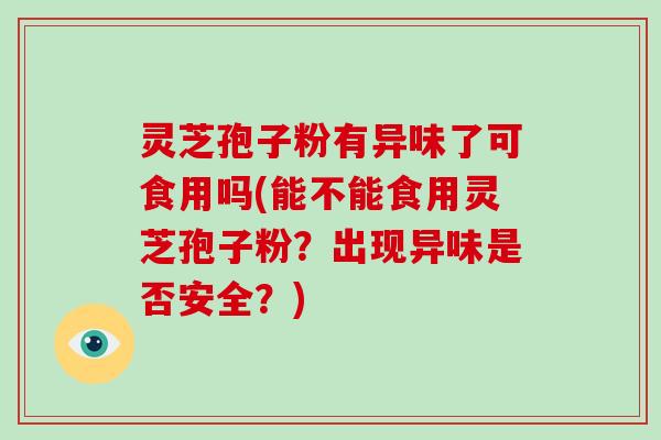 灵芝孢子粉有异味了可食用吗(能不能食用灵芝孢子粉?出现异味是否安全?) 灵芝孢子粉有异味了可食用吗(能不能食用灵芝孢子粉?出现异味是否安全?)