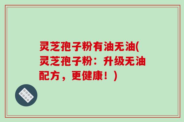 灵芝孢子粉有油无油(灵芝孢子粉:升级无油配方,更健康!) 灵芝孢子粉有油无油(灵芝孢子粉:升级无油配方,更健康!)