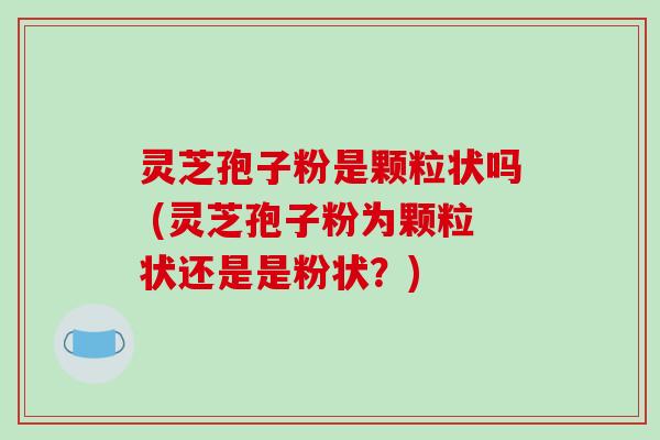 灵芝孢子粉是颗粒状吗 (灵芝孢子粉为颗粒状还是是粉状？)