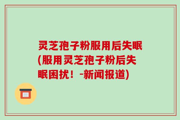 灵芝孢子粉服用后(服用灵芝孢子粉后困扰!-新闻报道) 灵芝孢子粉服用后(服用灵芝孢子粉后困扰!-新闻报道)