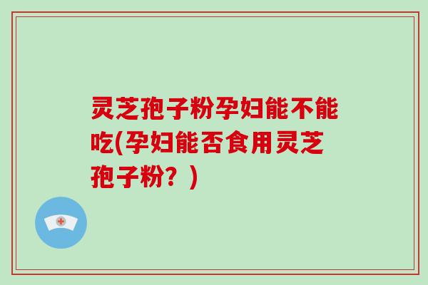灵芝孢子粉孕妇能不能吃(孕妇能否食用灵芝孢子粉?) 灵芝孢子粉孕妇能不能吃(孕妇能否食用灵芝孢子粉?)