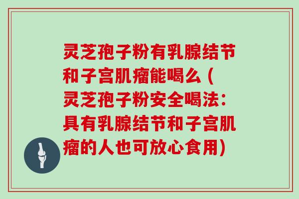 灵芝孢子粉有乳腺结节和子宫能喝么 (灵芝孢子粉安全喝法：具有乳腺结节和子宫的人也可放心食用)