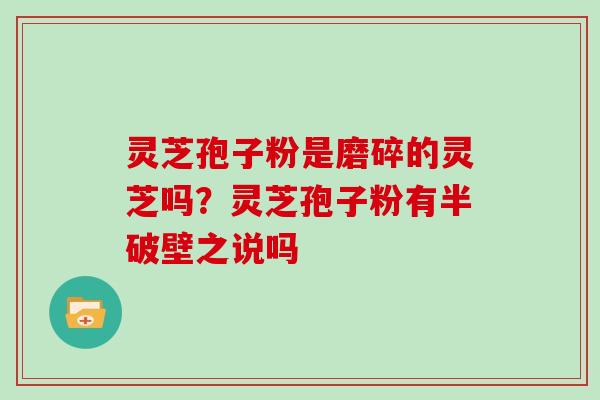 灵芝孢子粉是磨碎的灵芝吗？灵芝孢子粉有半破壁之说吗