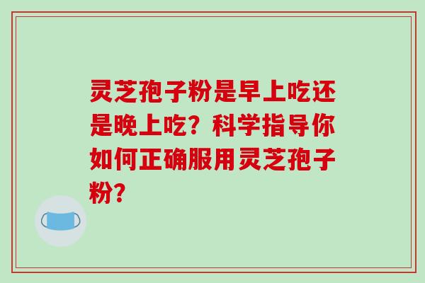 灵芝孢子粉是早上吃还是晚上吃?科学指导你如何正确服用灵芝孢子粉? 灵芝孢子粉是早上吃还是晚上吃?科学指导你如何正确服用灵芝孢子粉?