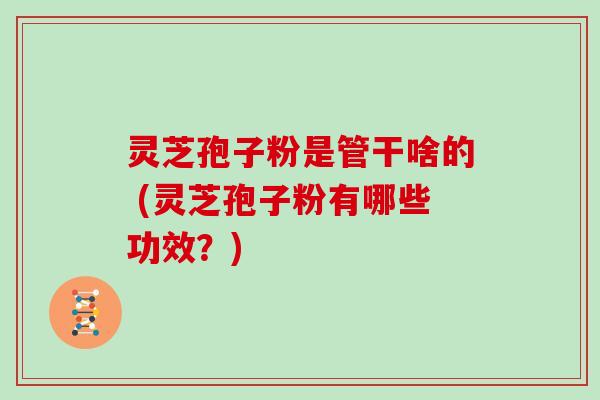 灵芝孢子粉是管干啥的 (灵芝孢子粉有哪些功效?) 灵芝孢子粉是管干啥的 (灵芝孢子粉有哪些功效?)