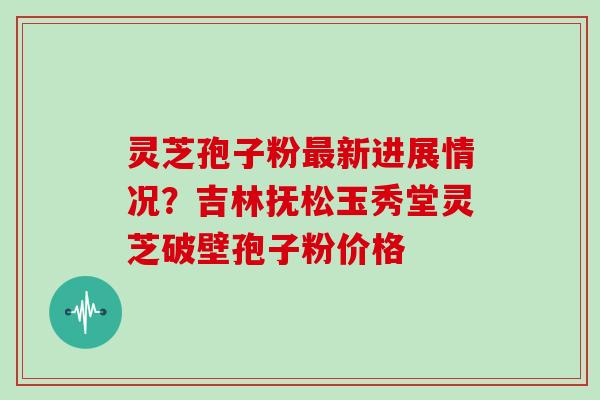 灵芝孢子粉新进展情况?吉林抚松玉秀堂灵芝破壁孢子粉价格 灵芝孢子粉新进展情况?吉林抚松玉秀堂灵芝破壁孢子粉价格