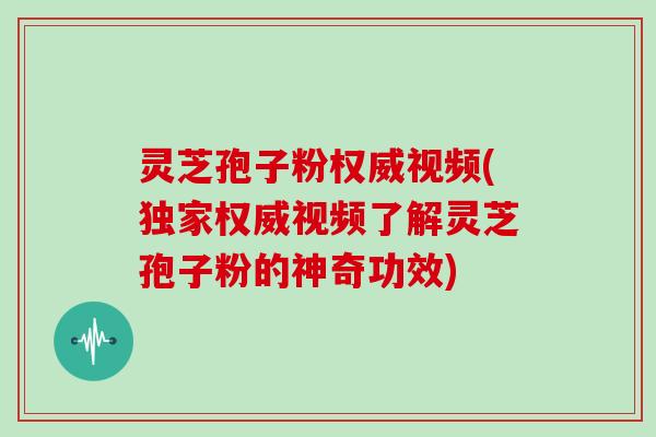 灵芝孢子粉权威视频(独家权威视频了解灵芝孢子粉的神奇功效) 灵芝孢子粉权威视频(独家权威视频了解灵芝孢子粉的神奇功效)