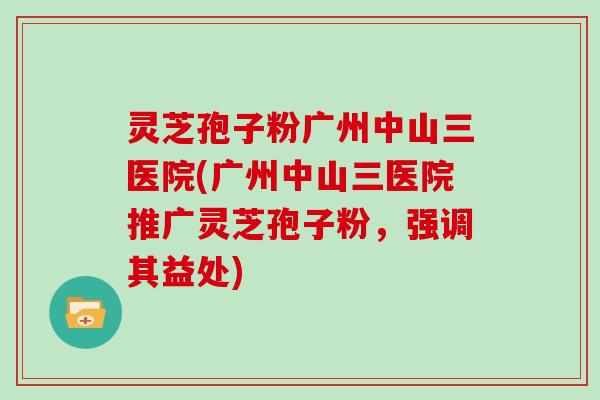 灵芝孢子粉广州中山三医院(广州中山三医院推广灵芝孢子粉,强调其益处) 灵芝孢子粉广州中山三医院(广州中山三医院推广灵芝孢子粉,强调其益处)