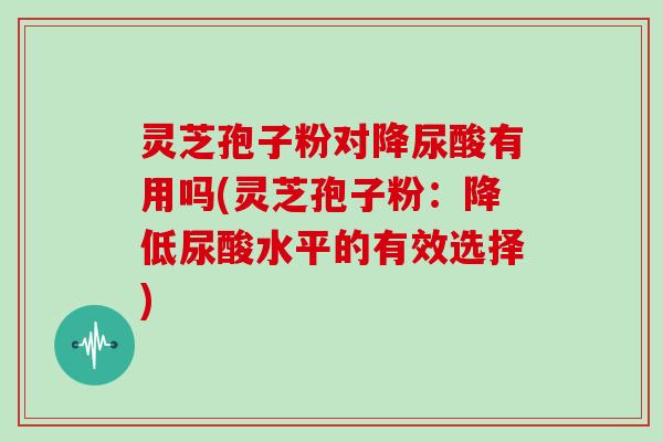 灵芝孢子粉对降尿酸有用吗(灵芝孢子粉:降低尿酸水平的有效选择) 灵芝孢子粉对降尿酸有用吗(灵芝孢子粉:降低尿酸水平的有效选择)