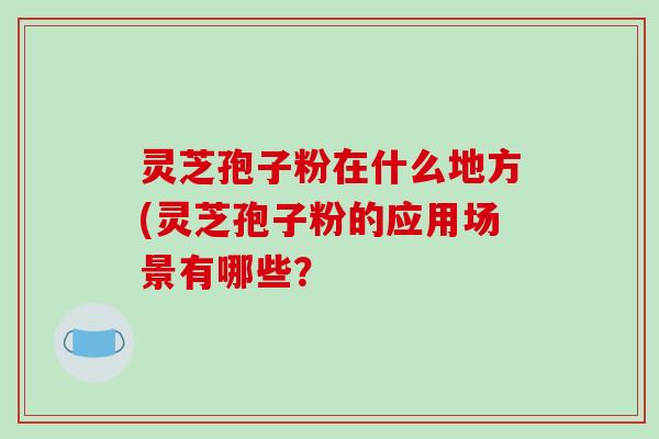 灵芝孢子粉在什么地方(灵芝孢子粉的应用场景有哪些? 灵芝孢子粉在什么地方(灵芝孢子粉的应用场景有哪些?