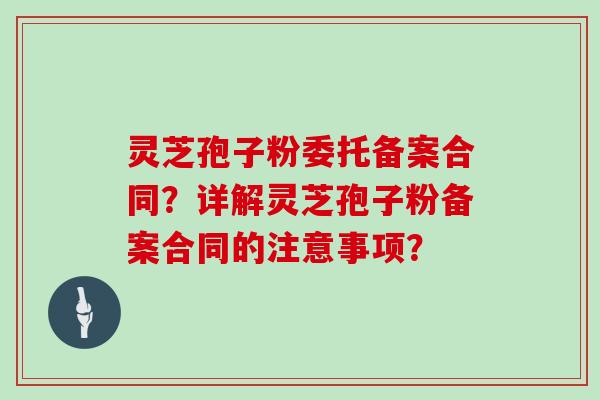 灵芝孢子粉委托备案合同?详解灵芝孢子粉备案合同的注意事项? 灵芝孢子粉委托备案合同?详解灵芝孢子粉备案合同的注意事项?