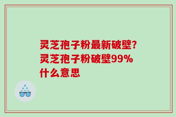 灵芝孢子粉新破壁?灵芝孢子粉破壁99%什么意思 灵芝孢子粉新破壁?灵芝孢子粉破壁99%什么意思