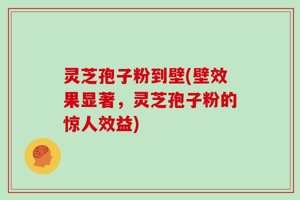 灵芝孢子粉到壁(壁效果显著,灵芝孢子粉的惊人效益) 灵芝孢子粉到壁(壁效果显著,灵芝孢子粉的惊人效益)