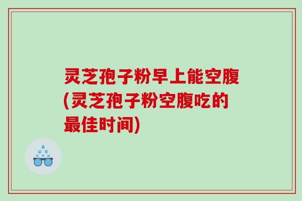 灵芝孢子粉早上能空腹(灵芝孢子粉空腹吃的佳时间) 灵芝孢子粉早上能空腹(灵芝孢子粉空腹吃的佳时间)