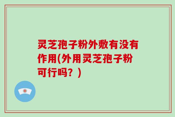 灵芝孢子粉外敷有没有作用(外用灵芝孢子粉可行吗?) 灵芝孢子粉外敷有没有作用(外用灵芝孢子粉可行吗?)