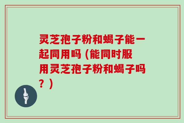 灵芝孢子粉和蝎子能一起同用吗 (能同时服用灵芝孢子粉和蝎子吗?) 灵芝孢子粉和蝎子能一起同用吗 (能同时服用灵芝孢子粉和蝎子吗?)